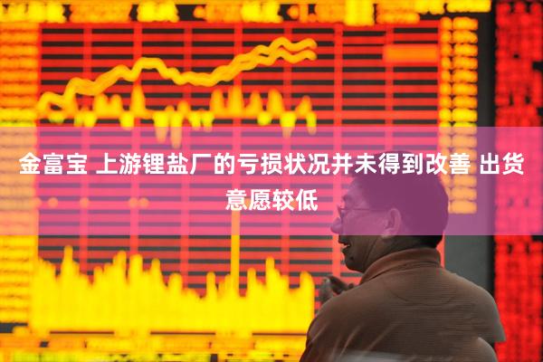 金富宝 上游锂盐厂的亏损状况并未得到改善 出货意愿较低