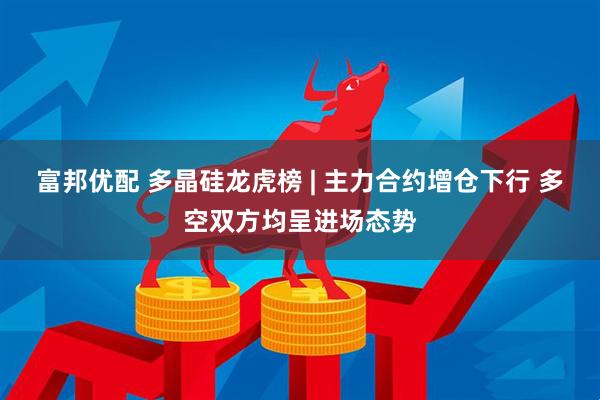 富邦优配 多晶硅龙虎榜 | 主力合约增仓下行 多空双方均呈进场态势