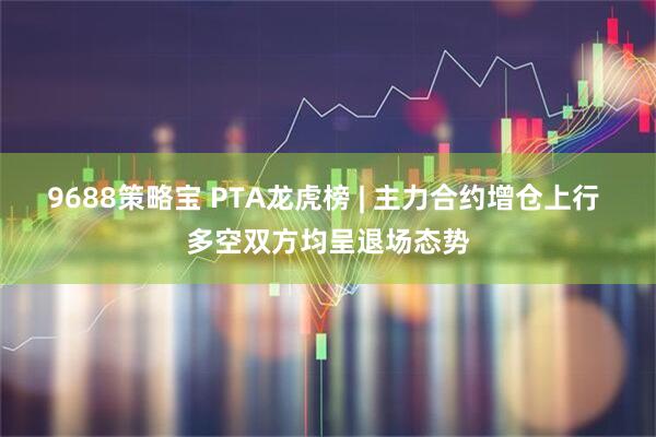 9688策略宝 PTA龙虎榜 | 主力合约增仓上行 多空双方均呈退场态势