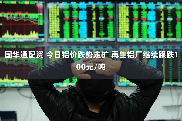 国华通配资 今日铝价跌势走扩 再生铝厂继续跟跌100元/吨