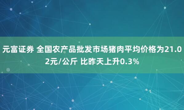 元富证券 全国农产品批发市场猪肉平均价格为21.02元/公斤 比昨天上升0.3%