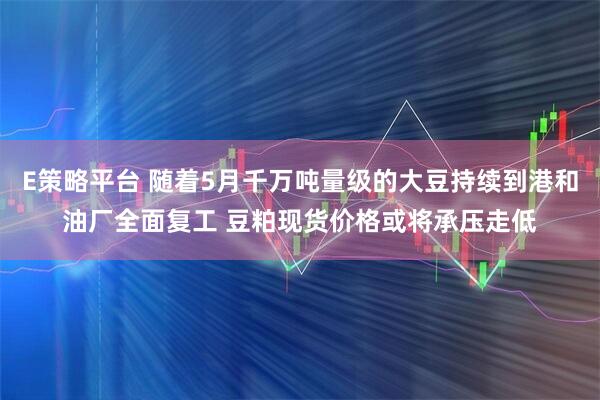 E策略平台 随着5月千万吨量级的大豆持续到港和油厂全面复工 豆粕现货价格或将承压走低