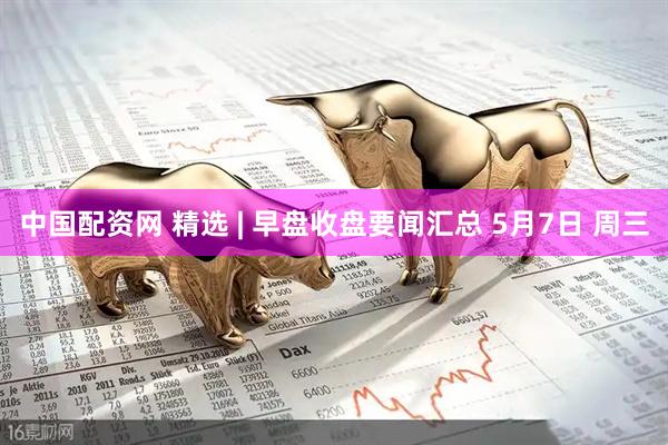 中国配资网 精选 | 早盘收盘要闻汇总 5月7日 周三