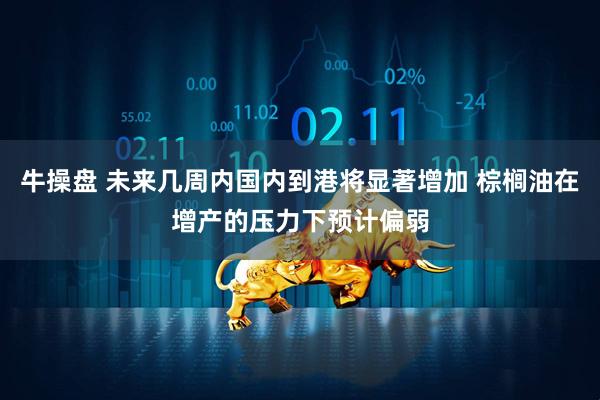 牛操盘 未来几周内国内到港将显著增加 棕榈油在增产的压力下预计偏弱