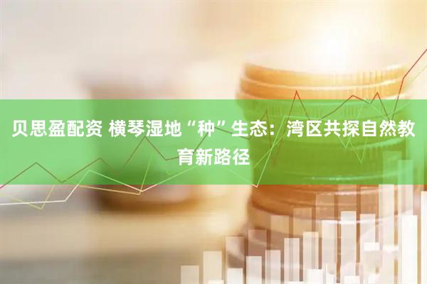 贝思盈配资 横琴湿地“种”生态：湾区共探自然教育新路径