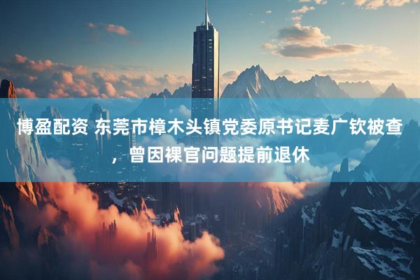 博盈配资 东莞市樟木头镇党委原书记麦广钦被查，曾因裸官问题提前退休