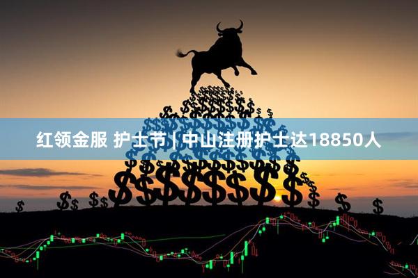 红领金服 护士节 | 中山注册护士达18850人