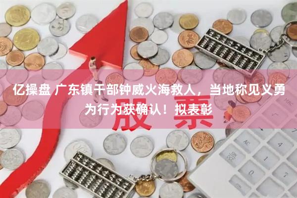 亿操盘 广东镇干部钟威火海救人，当地称见义勇为行为获确认！拟表彰