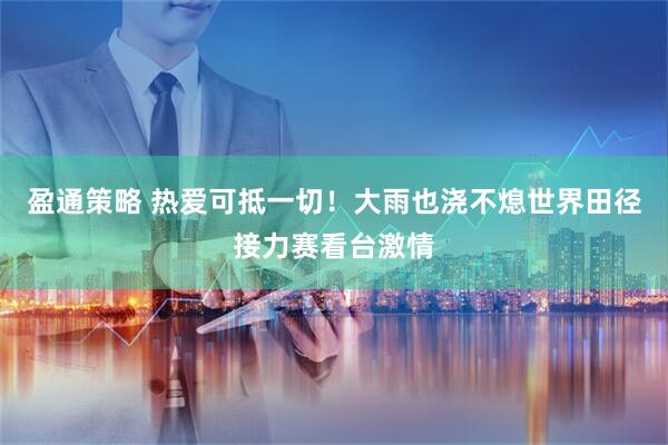 盈通策略 热爱可抵一切！大雨也浇不熄世界田径接力赛看台激情