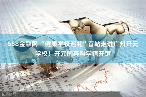 658金融网 “健康学校巡礼”首站走进广州开元学校！开元国粹科学馆开馆