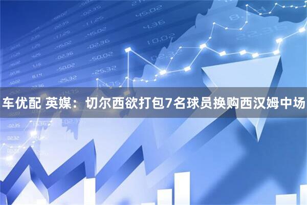 车优配 英媒：切尔西欲打包7名球员换购西汉姆中场