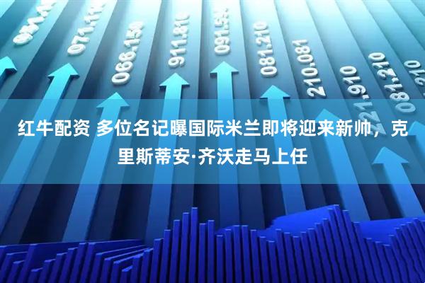 红牛配资 多位名记曝国际米兰即将迎来新帅，克里斯蒂安·齐沃走马上任