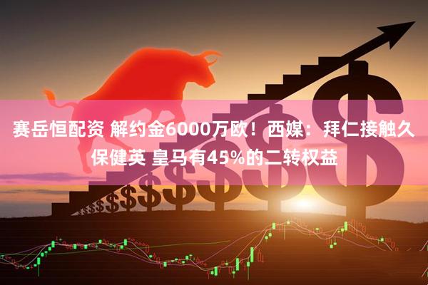 赛岳恒配资 解约金6000万欧！西媒：拜仁接触久保健英 皇马有45%的二转权益