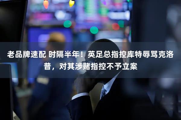 老品牌速配 时隔半年！英足总指控库特辱骂克洛普，对其涉赌指控不予立案