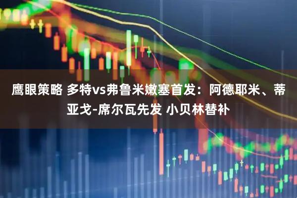 鹰眼策略 多特vs弗鲁米嫩塞首发：阿德耶米、蒂亚戈-席尔瓦先发 小贝林替补