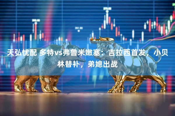 天弘忧配 多特vs弗鲁米嫩塞：吉拉西首发，小贝林替补，弟媳出战