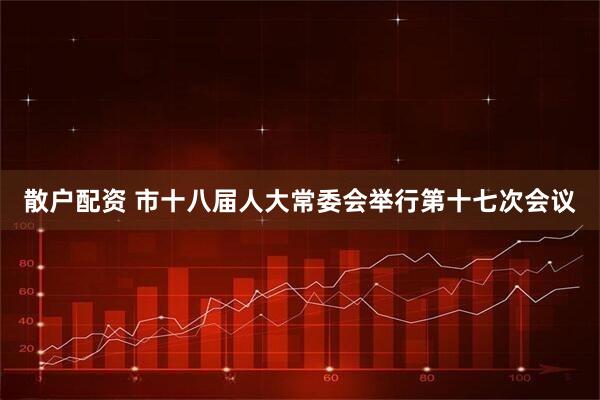散户配资 市十八届人大常委会举行第十七次会议