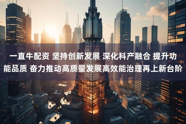 一直牛配资 坚持创新发展 深化科产融合 提升功能品质 奋力推动高质量发展高效能治理再上新台阶