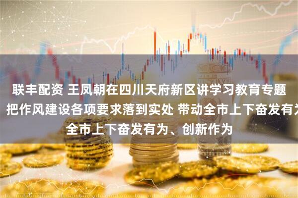 联丰配资 王凤朝在四川天府新区讲学习教育专题党课时强调：把作风建设各项要求落到实处 带动全市上下奋发有为、创新作为