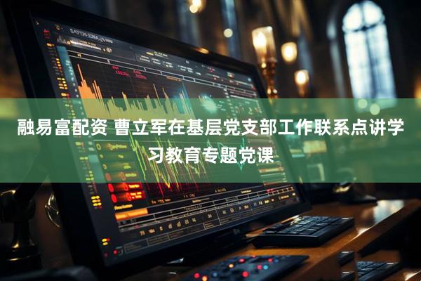 融易富配资 曹立军在基层党支部工作联系点讲学习教育专题党课
