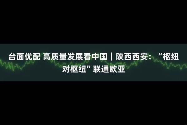 台面优配 高质量发展看中国｜陕西西安：“枢纽对枢纽”联通欧亚