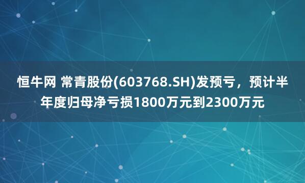 恒牛网 常青股份(603768.SH)发预亏，预计半年度归母净亏损1800万元到2300万元