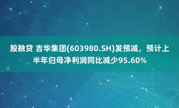 股融贷 吉华集团(603980.SH)发预减，预计上半年归母净利润同比减少95.60%