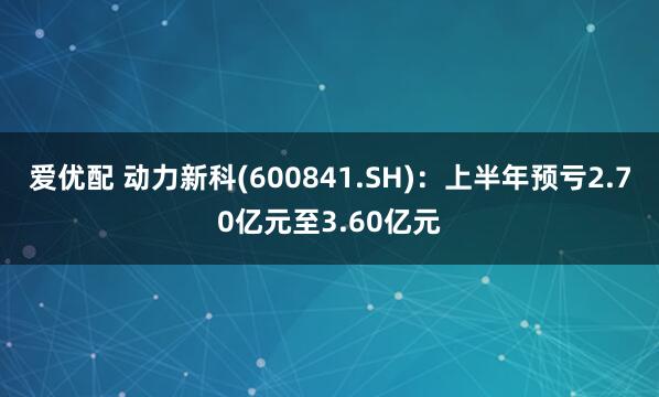 爱优配 动力新科(600841.SH)：上半年预亏2.70亿元至3.60亿元