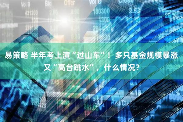 易策略 半年考上演“过山车”！多只基金规模暴涨又“高台跳水”，什么情况？
