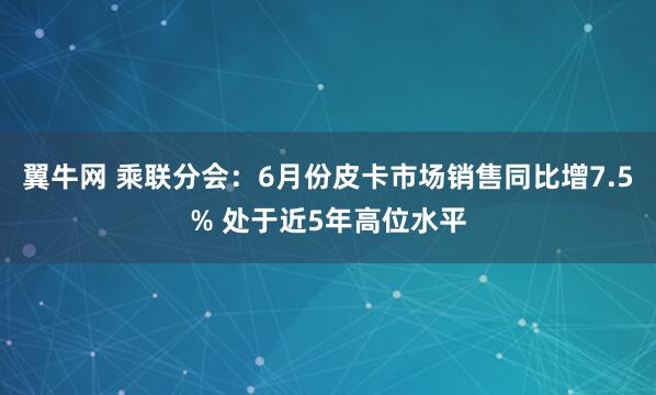 翼牛网 乘联分会：6月份皮卡市场销售同比增7.5% 处于近5年高位水平