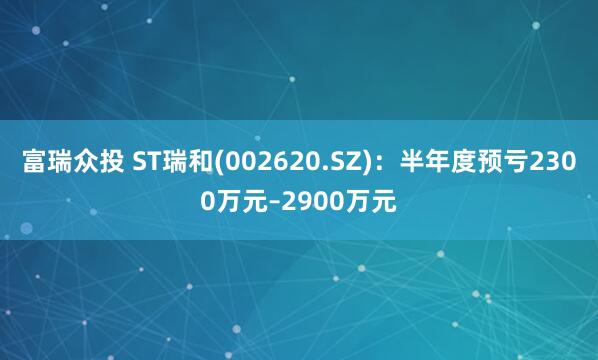 富瑞众投 ST瑞和(002620.SZ)：半年度预亏2300万元–2900万元