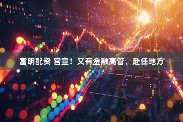 富明配资 官宣！又有金融高管，赴任地方