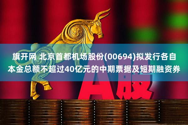 旗开网 北京首都机场股份(00694)拟发行各自本金总额不超过40亿元的中期票据及短期融资券