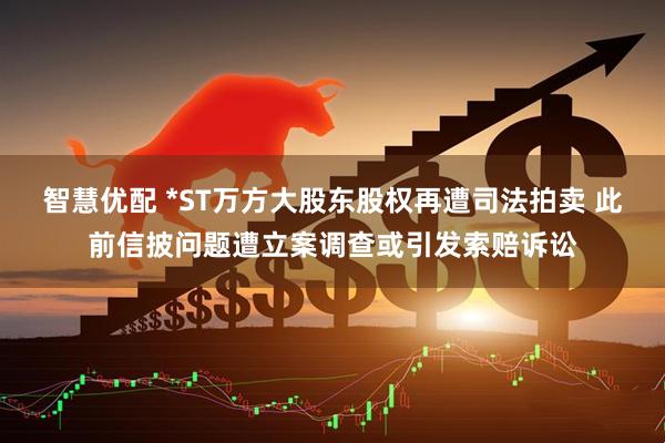 智慧优配 *ST万方大股东股权再遭司法拍卖 此前信披问题遭立案调查或引发索赔诉讼