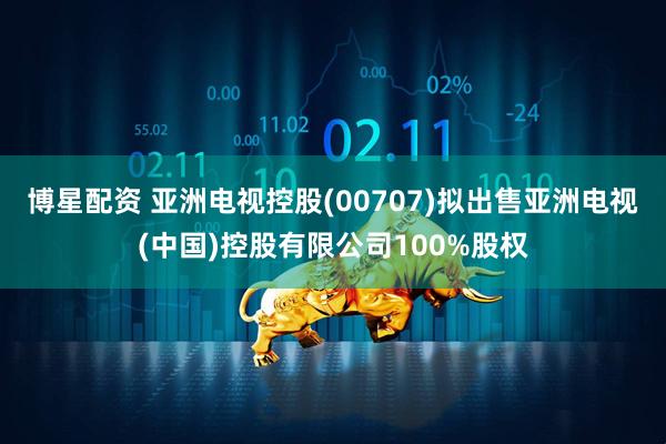博星配资 亚洲电视控股(00707)拟出售亚洲电视(中国)控股有限公司100%股权