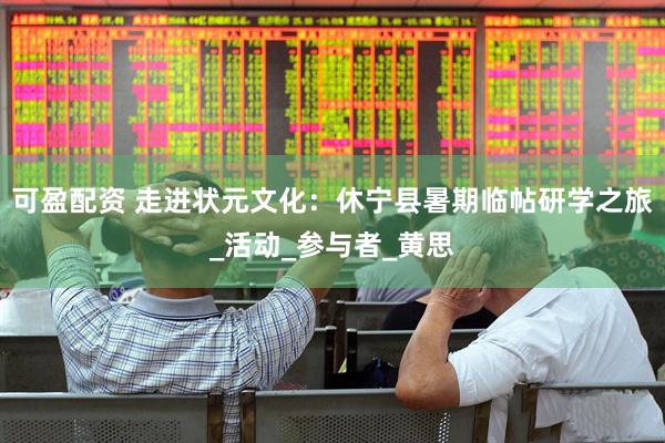 可盈配资 走进状元文化：休宁县暑期临帖研学之旅_活动_参与者_黄思