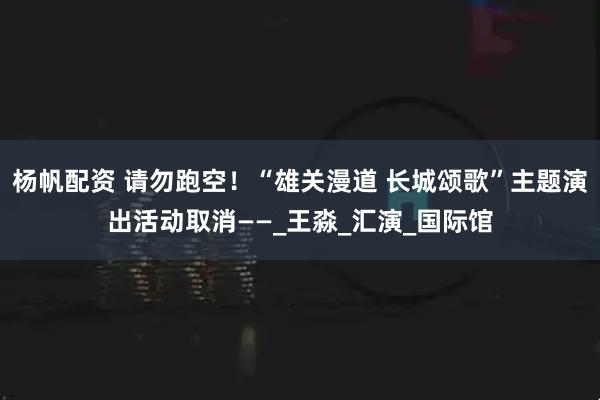 杨帆配资 请勿跑空！“雄关漫道 长城颂歌”主题演出活动取消——_王淼_汇演_国际馆