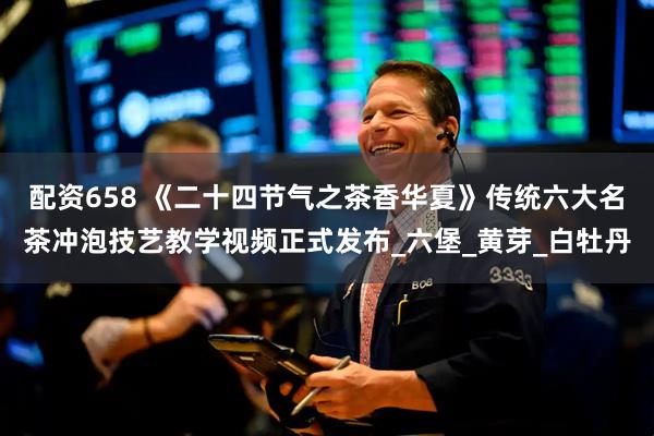 配资658 《二十四节气之茶香华夏》传统六大名茶冲泡技艺教学视频正式发布_六堡_黄芽_白牡丹