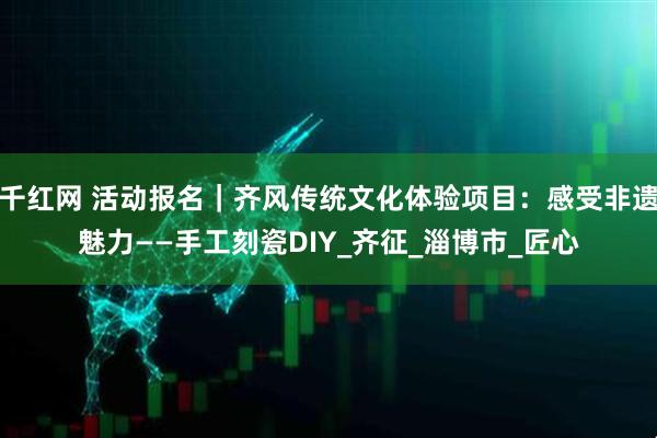 千红网 活动报名｜齐风传统文化体验项目：感受非遗魅力——手工刻瓷DIY_齐征_淄博市_匠心