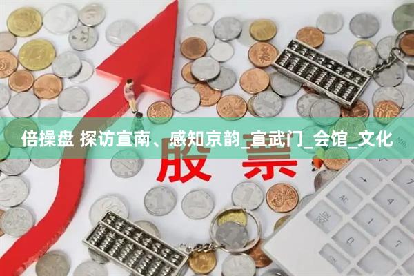 倍操盘 探访宣南、感知京韵_宣武门_会馆_文化