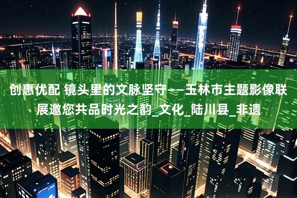 创惠优配 镜头里的文脉坚守——玉林市主题影像联展邀您共品时光之韵_文化_陆川县_非遗