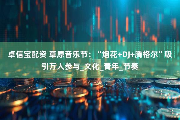 卓信宝配资 草原音乐节：“烟花+DJ+腾格尔”吸引万人参与_文化_青年_节奏