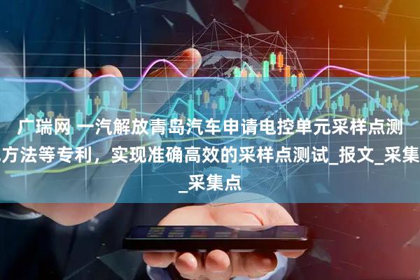 广瑞网 一汽解放青岛汽车申请电控单元采样点测试方法等专利，实现准确高效的采样点测试_报文_采集点