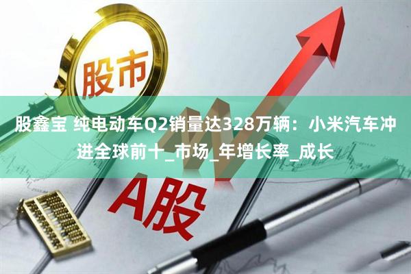 股鑫宝 纯电动车Q2销量达328万辆：小米汽车冲进全球前十_市场_年增长率_成长