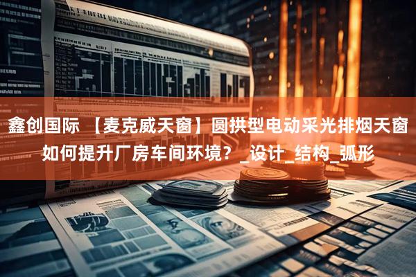鑫创国际 【麦克威天窗】圆拱型电动采光排烟天窗如何提升厂房车间环境？_设计_结构_弧形