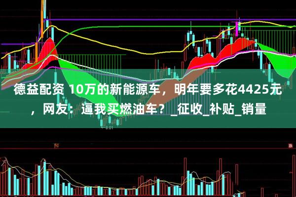 德益配资 10万的新能源车，明年要多花4425元，网友：逼我买燃油车？_征收_补贴_销量