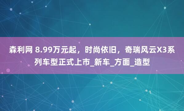 森利网 8.99万元起，时尚依旧，奇瑞风云X3系列车型正式上市_新车_方面_造型