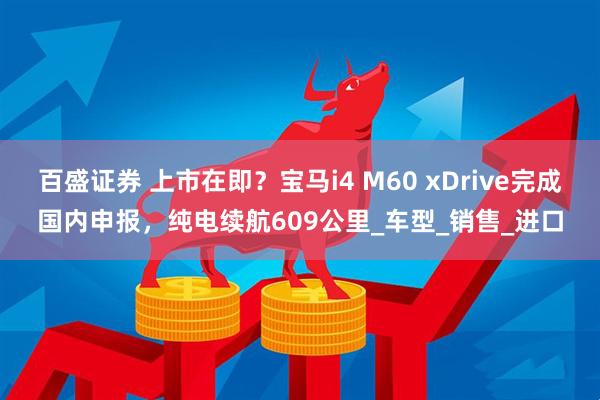 百盛证券 上市在即？宝马i4 M60 xDrive完成国内申报，纯电续航609公里_车型_销售_进口