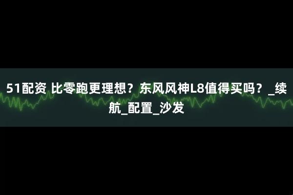 51配资 比零跑更理想？东风风神L8值得买吗？_续航_配置_沙发