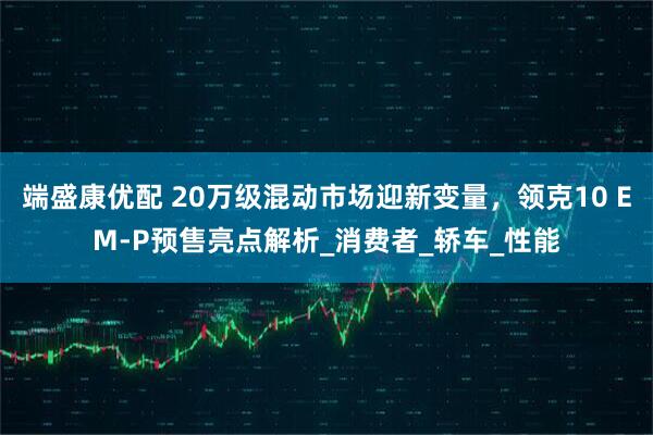 端盛康优配 20万级混动市场迎新变量，领克10 EM-P预售亮点解析_消费者_轿车_性能